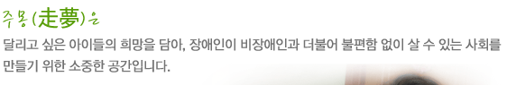 주몽(走夢)은
달리고 싶은 아이들의 희망을 담아, 장애인이 비장애인과 더불어 
불편함 없이 살 수 있는 사회를 만들기 위한 소중한 공간입니다.