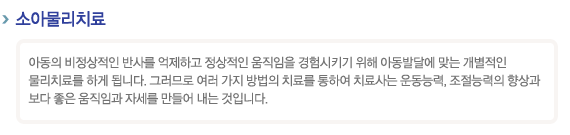 소아물리치료
아동의 비정상적인 반사를 억제하고 정상적인 움직임을 경험시키기 위해 아동발달에 맞는 개별적인 물리치료를 하게 됩니다. 그러므로 여러 가지 방법의 치료를 통하여 치료사는 운동능력, 조절능력의 향상과 보다 좋은 움직임과 자세를 만들어 내는 것입니다.