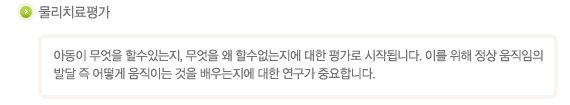 물리치료평가
아동이 무엇을 할수있는지, 무엇을 왜 할수없는지에 대한 평가로 시작됩니다. 이를 위해 정상 움직임의 발달 즉 어떻게 움직이는 것을 배우는지에 대한 연구가 중요합니다.