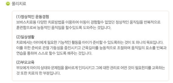 물리치료
(1)정상적인 운동경험
보바스치료등 다양한 치료방법을 아동이 경혐할수 없었던 정상적인 움직임을 반복적으로 훈련함으로써 능동적인 움직임을 할수있도록 도와주는 것입니다.
(2)일상생활
치료에서는 아이에게 필요한 기능적인 활동을 아이가 준비할 수 있도록하느 것이 또 하나의 목표입니다. 이를 위해 준비로 관절 가동성을 증진시키고 근육길이를 능동적으로 조절하며 움직임의 요소를 반복과 연습을 통하여 스스로 할수 있도록 해주는 것입니다.
(3)부모교육
부모에게 아이의 상태와 문제점을 올바르게 인지시키고 그에 대한 관리로 어떤 것이 필요한지를 교육하는 것 또한 치료의 한 부분입니다.