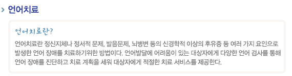 언어치료
언어치료란?
언어치료란 정신지체나 정서적 문제, 발음문제, 뇌병변 등의 신경학적 이상의 후유증 등 여러 가지 요인으로 
발생한 언어 장애를 치료하기위한 방법이다. 언어발달에 어려움이 있는 대상자에게 다양한 언어 검사를 통해 
언어 장애를 진단하고 치료 계획을 세워 대상자에게 적절한 치료 서비스를 제공한다.